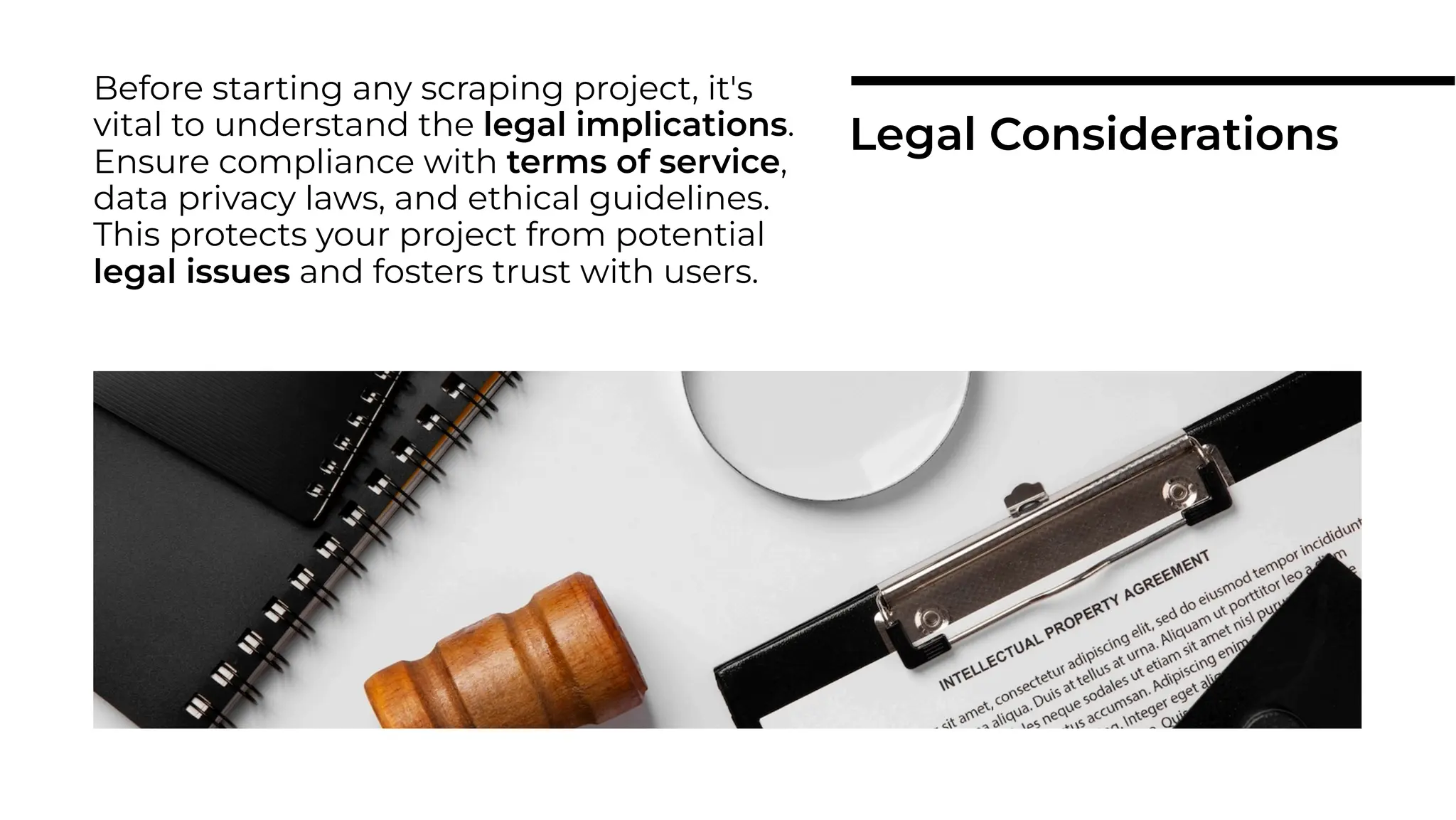 Before starting any scraping project, it's
vital to understand the legal implications.
Ensure compliance with terms of service,
data privacy laws, and ethical guidelines.
This protects your project from potential
legal issues and fosters trust with users.
Legal Considerations
 