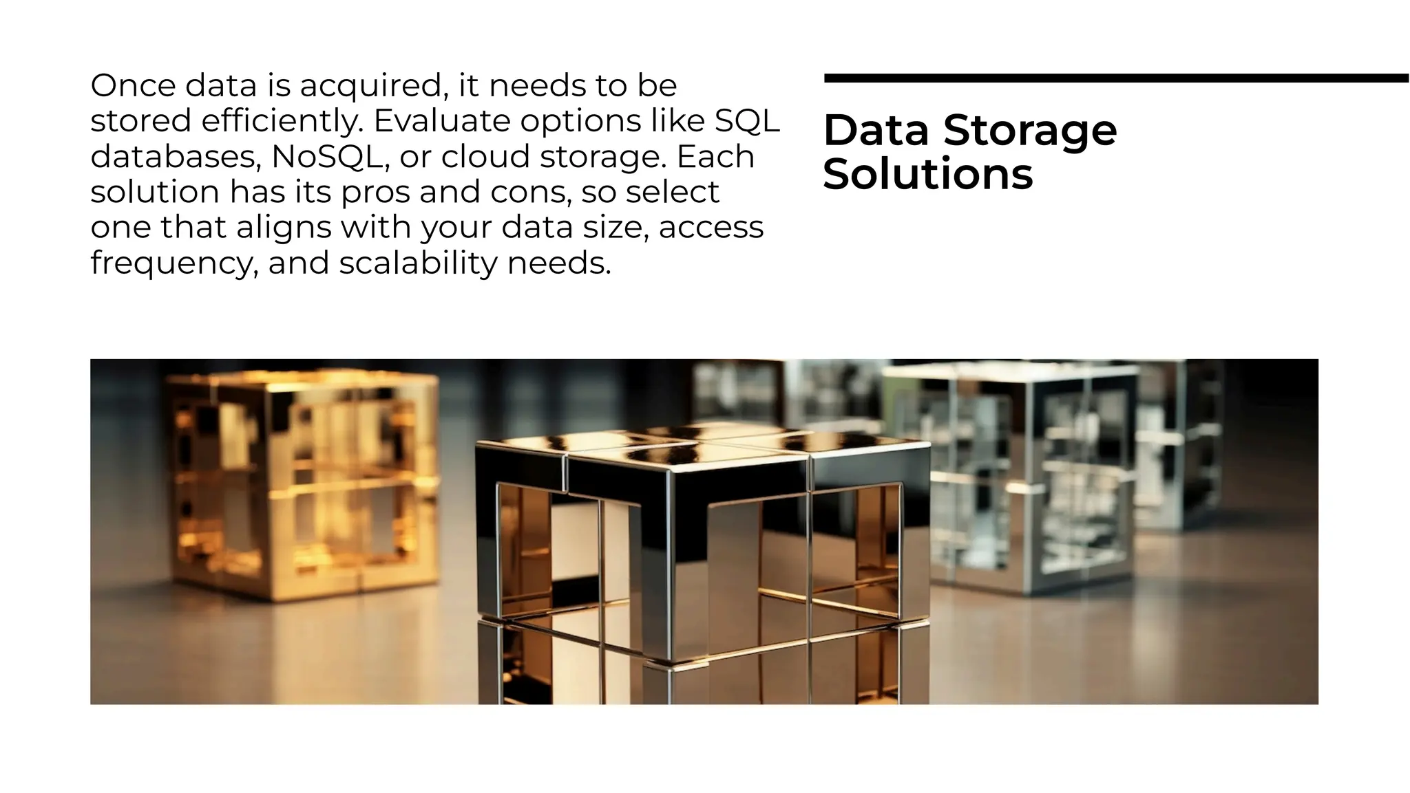 Once data is acquired, it needs to be
stored efﬁciently. Evaluate options like SQL
databases, NoSQL, or cloud storage. Each
solution has its pros and cons, so select
one that aligns with your data size, access
frequency, and scalability needs.
Data Storage
Solutions
 