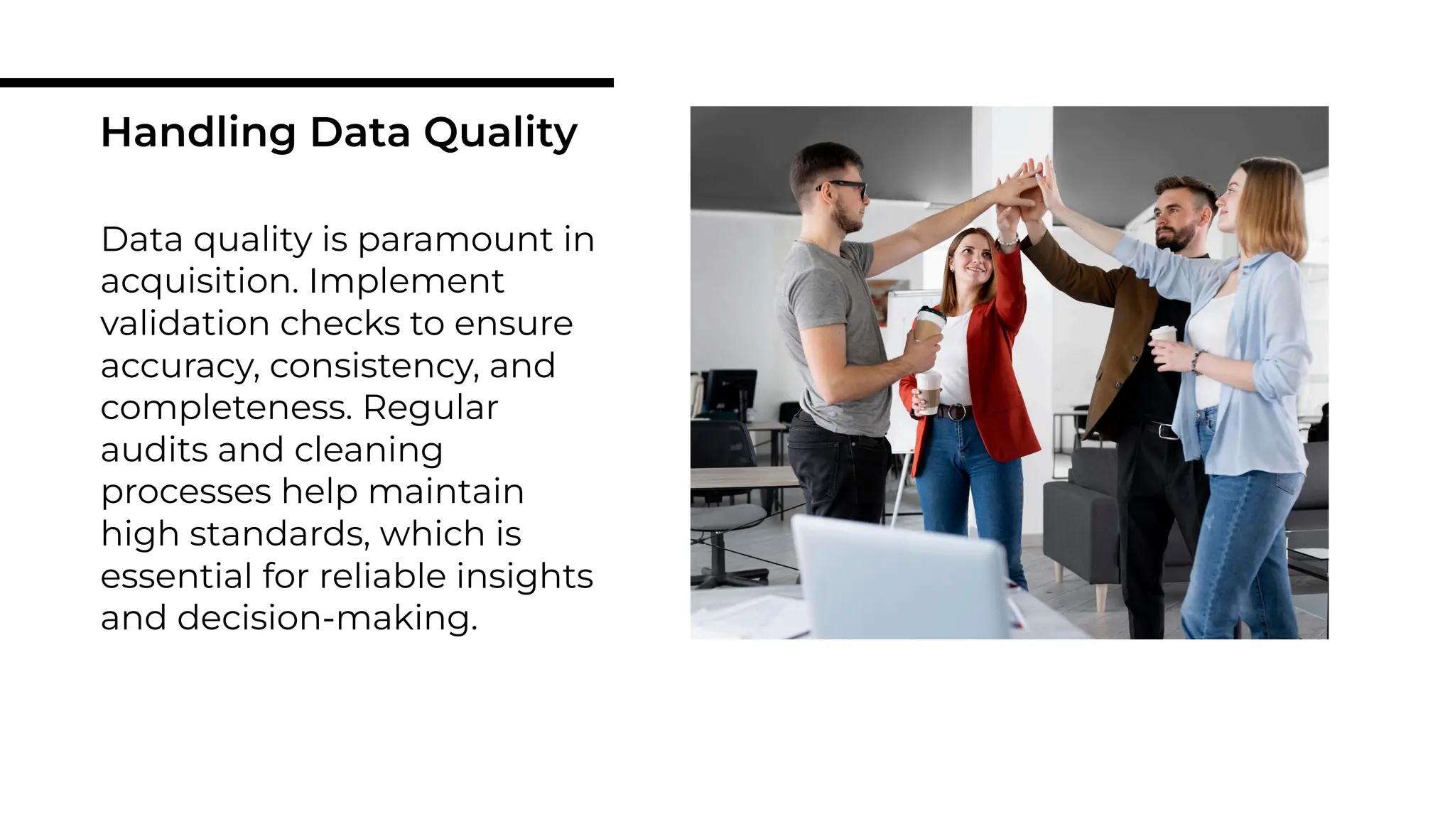 Data quality is paramount in
acquisition. Implement
validation checks to ensure
accuracy, consistency, and
completeness. Regular
audits and cleaning
processes help maintain
high standards, which is
essential for reliable insights
and decision-making.
Handling Data Quality
 