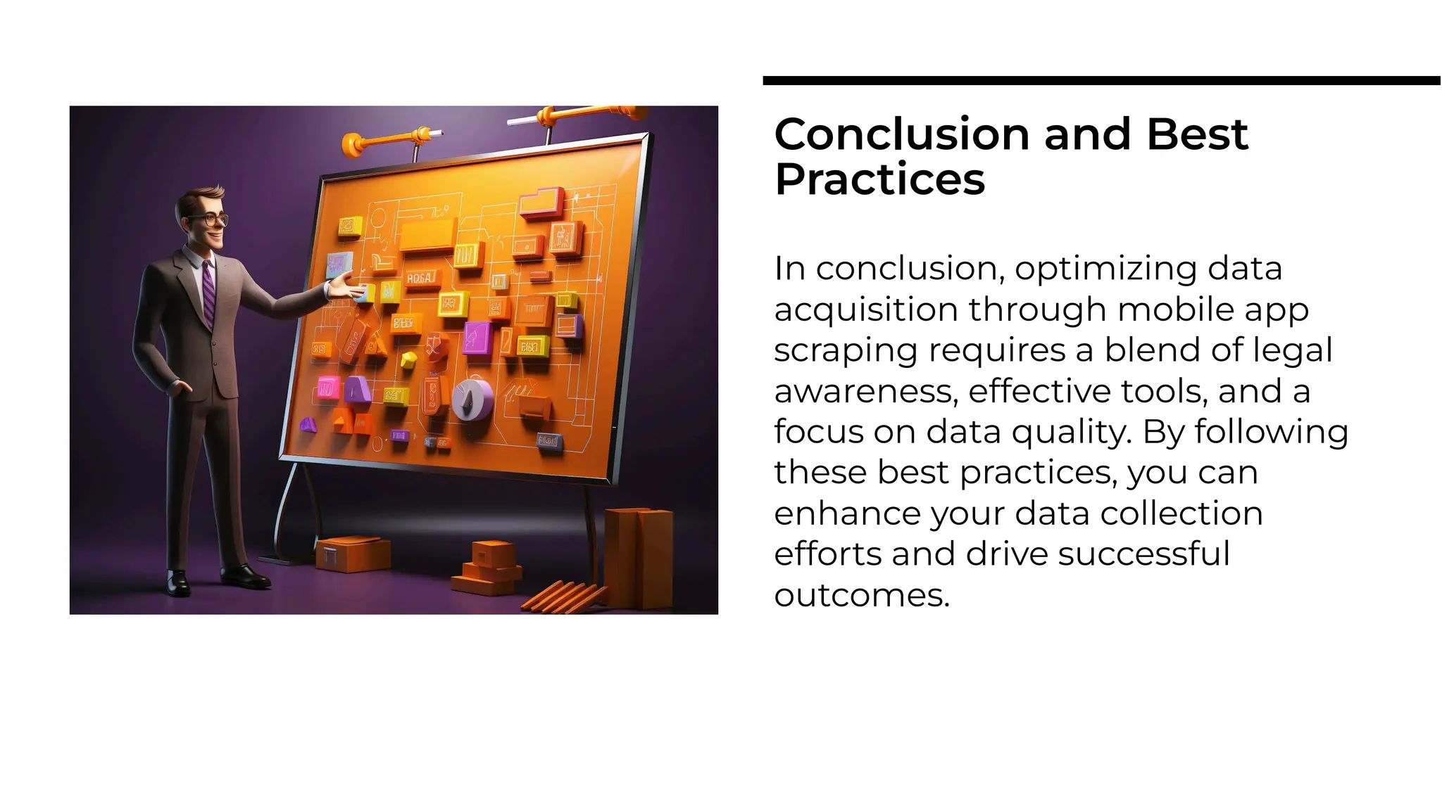 In conclusion, optimizing data
acquisition through mobile app
scraping requires a blend of legal
awareness, effective tools, and a
focus on data quality. By following
these best practices, you can
enhance your data collection
efforts and drive successful
outcomes.
Conclusion and Best
Practices
 