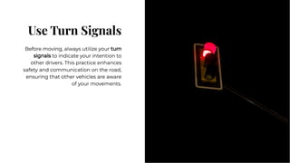 Use Turn Signals
Use Turn Signals
Before moving, always utilize your turn
signals to indicate your intention to
other drivers. This practice enhances
safety and communication on the road,
ensuring that other vehicles are aware
of your movements.
Before moving, always utilize your turn
signals to indicate your intention to
other drivers. This practice enhances
safety and communication on the road,
ensuring that other vehicles are aware
of your movements.
 