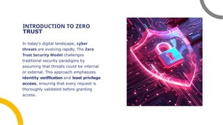 INTRODUCTION TO ZERO
TRUST
In today's digital landscape, cyber
threats are evolving rapidly. The Zero
Trust Security Model challenges
traditional security paradigms by
assuming that threats could be internal
or external. This approach emphasizes
identity veriffication and least privilege
access, ensuring that every request is
thoroughly validated before granting
access.
 
