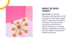 Zero Trust is a security
framework that operates on the
principle of 'never trust, always
verify.' It requires strict identity
veriﬁcation for every person
and device attempting to
access resources on a private
network, regardless of whether
they are inside or outside the
network perimeter.
WHAT IS ZERO
TRUST?
 