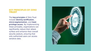 KEY PRINCIPLES OF ZERO
TRUST
The key principles of Zero Trust
include identity veriffication,
micro-segmentation, and least
privilege access. By implementing
these principles, organizations can
signiﬁcantly reduce their attack
surface and enhance their overall
security posture, ensuring that
only authorized users can access
sensitive data.
 