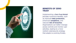Implementing a Zero Trust Model
provides numerous beneﬁts, such
as improved data protection,
enhanced compliance, and
reduced risk of breaches.
Organizations can better manage
access controls and monitor user
activities, leading to a more
resilient cybersecurity strategy
that adapts to evolving threats.
BENEFITS OF ZERO
TRUST
 