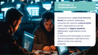 Challenges in
Implementation
Transitioning to a Zero Trust Security
Model can present challenges,
including the need for cultural shifts
within organizations and the
integration of legacy systems.
Additionally, organizations must
invest
in training and technology to ensure
that all employees understand and
adhere to the new security
protocols.
 