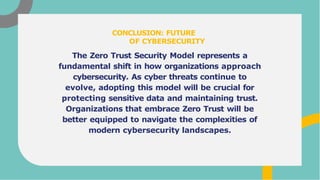 The Zero Trust Security Model represents a
fundamental shift in how organizations approach
cybersecurity. As cyber threats continue to
evolve, adopting this model will be crucial for
protecting sensitive data and maintaining trust.
Organizations that embrace Zero Trust will be
better equipped to navigate the complexities of
modern cybersecurity landscapes.
CONCLUSION: FUTURE
OF CYBERSECURITY
 