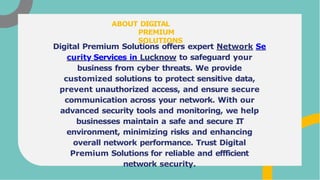 Digital Premium Solutions offers expert Network Se
curity Services in Lucknow to safeguard your
business from cyber threats. We provide
customized solutions to protect sensitive data,
prevent unauthorized access, and ensure secure
communication across your network. With our
advanced security tools and monitoring, we help
businesses maintain a safe and secure IT
environment, minimizing risks and enhancing
overall network performance. Trust Digital
Premium Solutions for reliable and effficient
network security.
ABOUT DIGITAL
PREMIUM
SOLUTIONS
 