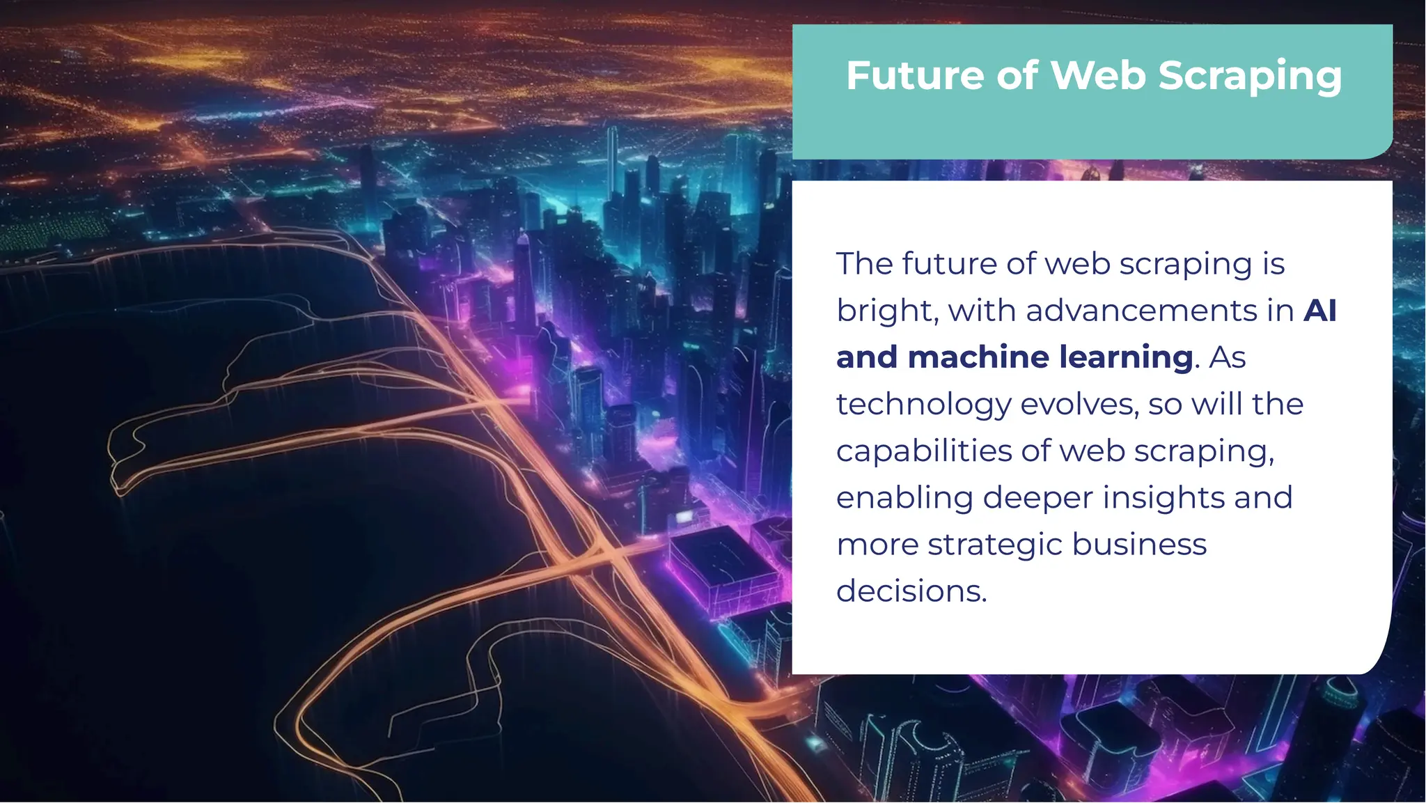 Future of Web Scraping
Future of Web Scraping
The future of web scraping is
bright, with advancements in AI
and machine learning. As
technology evolves, so will the
capabilities of web scraping,
enabling deeper insights and
more strategic business
decisions.
The future of web scraping is
bright, with advancements in AI
and machine learning. As
technology evolves, so will the
capabilities of web scraping,
enabling deeper insights and
more strategic business
decisions.
 