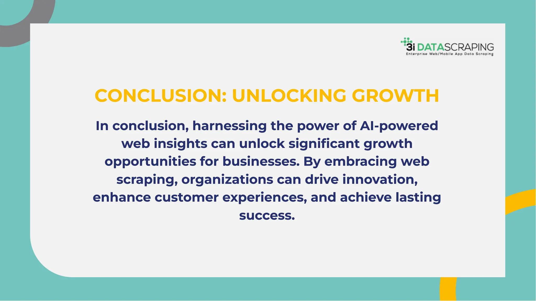 In conclusion, harnessing the power of AI-powered
web insights can unlock signiﬁcant growth
opportunities for businesses. By embracing web
scraping, organizations can drive innovation,
enhance customer experiences, and achieve lasting
success.
In conclusion, harnessing the power of AI-powered
web insights can unlock signiﬁcant growth
opportunities for businesses. By embracing web
scraping, organizations can drive innovation,
enhance customer experiences, and achieve lasting
success.
CONCLUSION: UNLOCKING GROWTH
CONCLUSION: UNLOCKING GROWTH
 