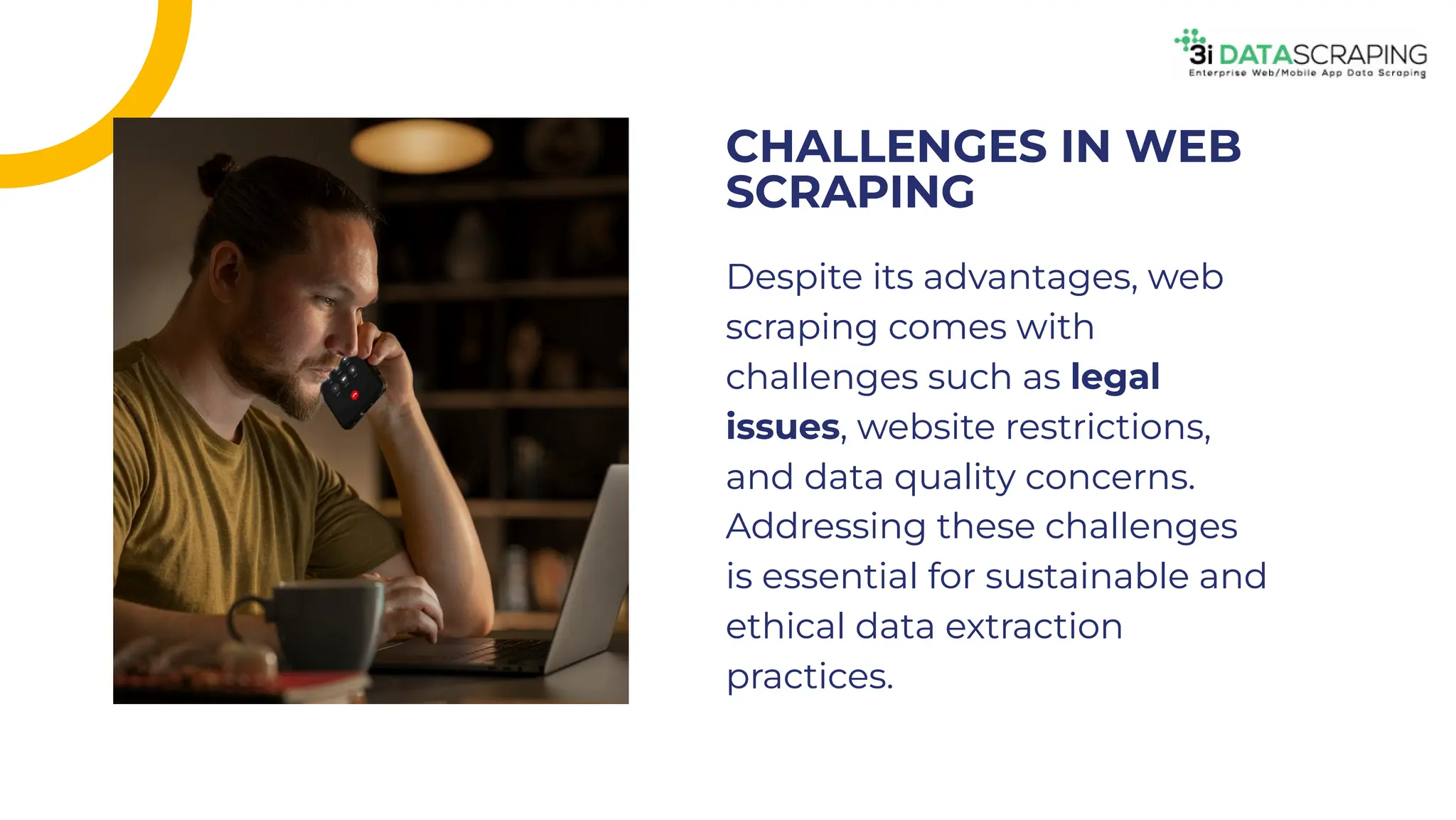 Despite its advantages, web
scraping comes with
challenges such as legal
issues, website restrictions,
and data quality concerns.
Addressing these challenges
is essential for sustainable and
ethical data extraction
practices.
Despite its advantages, web
scraping comes with
challenges such as legal
issues, website restrictions,
and data quality concerns.
Addressing these challenges
is essential for sustainable and
ethical data extraction
practices.
CHALLENGES IN WEB
SCRAPING
CHALLENGES IN WEB
SCRAPING
 