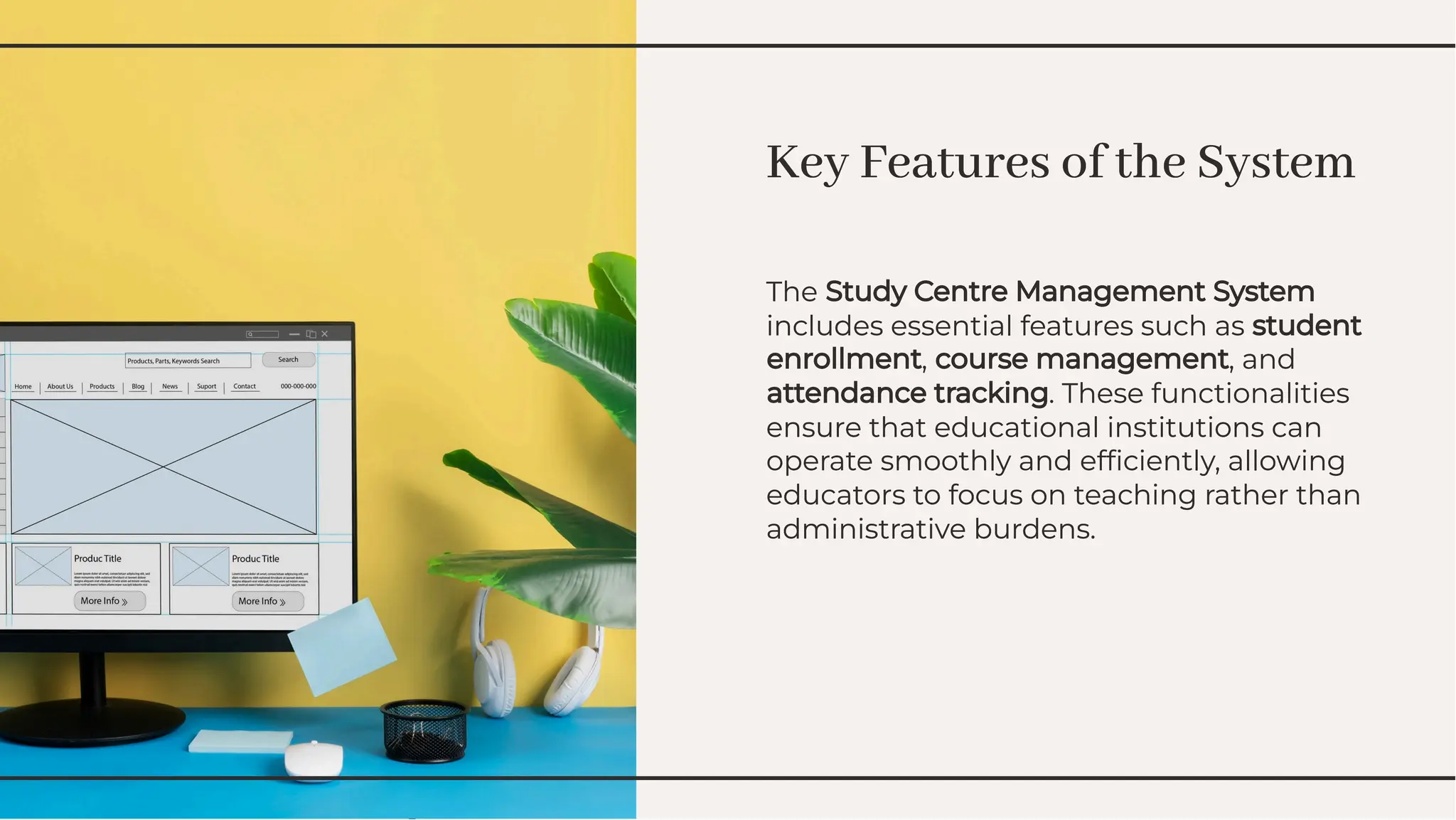 Key Features of the System
Key Features of the System
The Study Centre Management System
includes essential features such as student
enrollment, course management, and
attendance tracking. These functionalities
ensure that educational institutions can
operate smoothly and efﬁciently, allowing
educators to focus on teaching rather than
administrative burdens.
The Study Centre Management System
includes essential features such as student
enrollment, course management, and
attendance tracking. These functionalities
ensure that educational institutions can
operate smoothly and efﬁciently, allowing
educators to focus on teaching rather than
administrative burdens.
 