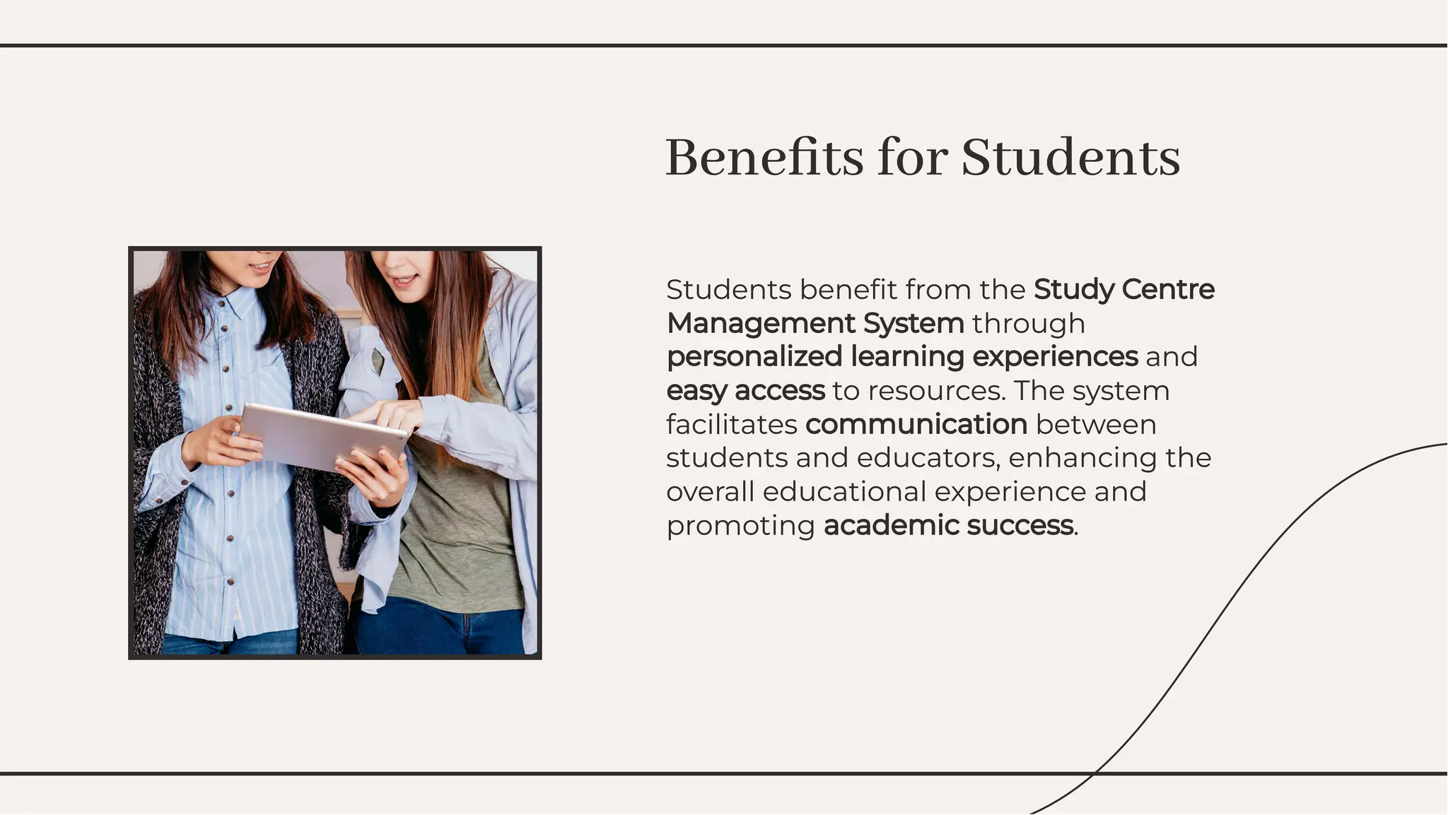 Students beneﬁt from the Study Centre
Management System through
personalized learning experiences and
easy access to resources. The system
facilitates communication between
students and educators, enhancing the
overall educational experience and
promoting academic success.
Students beneﬁt from the Study Centre
Management System through
personalized learning experiences and
easy access to resources. The system
facilitates communication between
students and educators, enhancing the
overall educational experience and
promoting academic success.
Beneﬁts for Students
Beneﬁts for Students
 