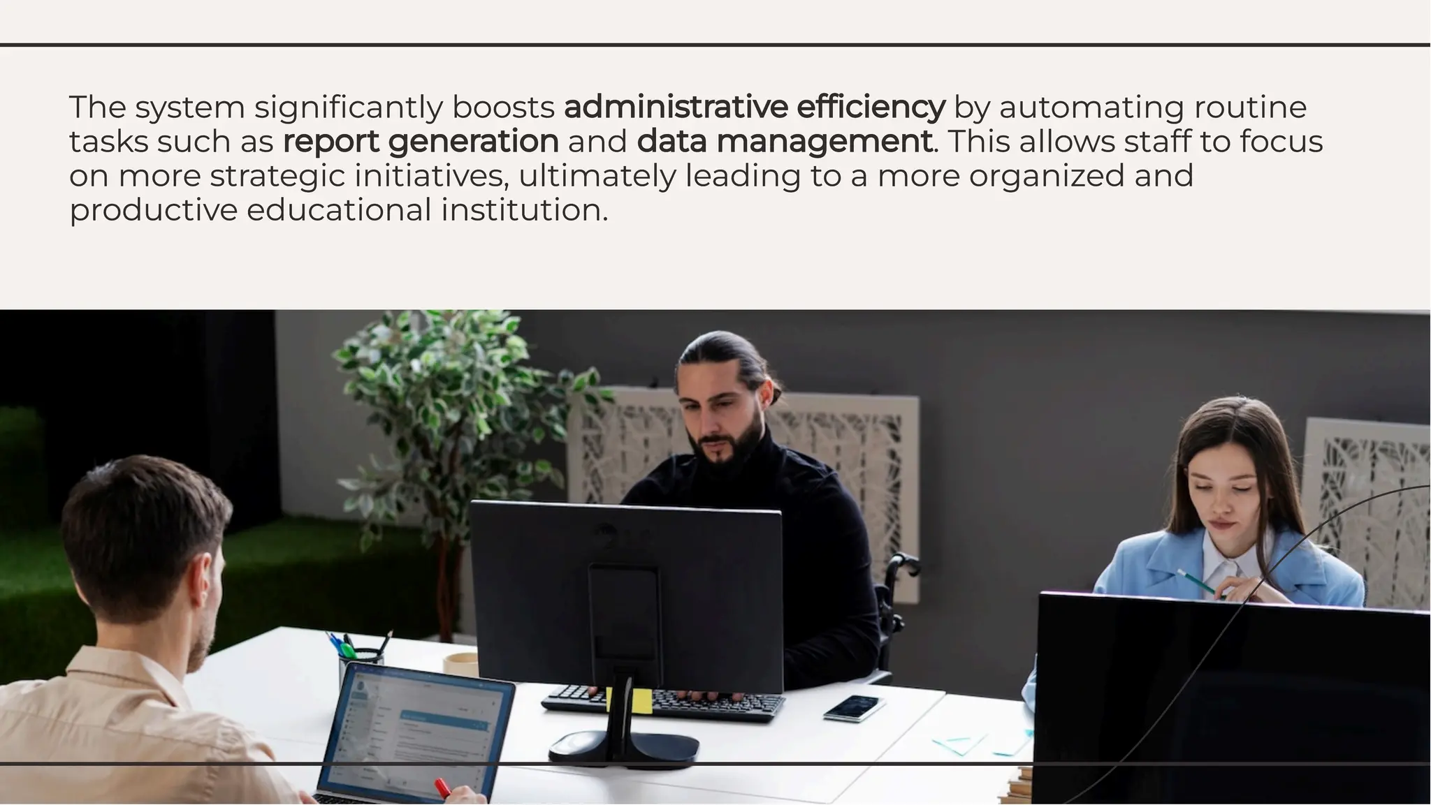 The system signiﬁcantly boosts administrative efﬁciency by automating routine
tasks such as report generation and data management. This allows staff to focus
on more strategic initiatives, ultimately leading to a more organized and
productive educational institution.
The system signiﬁcantly boosts administrative efﬁciency by automating routine
tasks such as report generation and data management. This allows staff to focus
on more strategic initiatives, ultimately leading to a more organized and
productive educational institution.
 