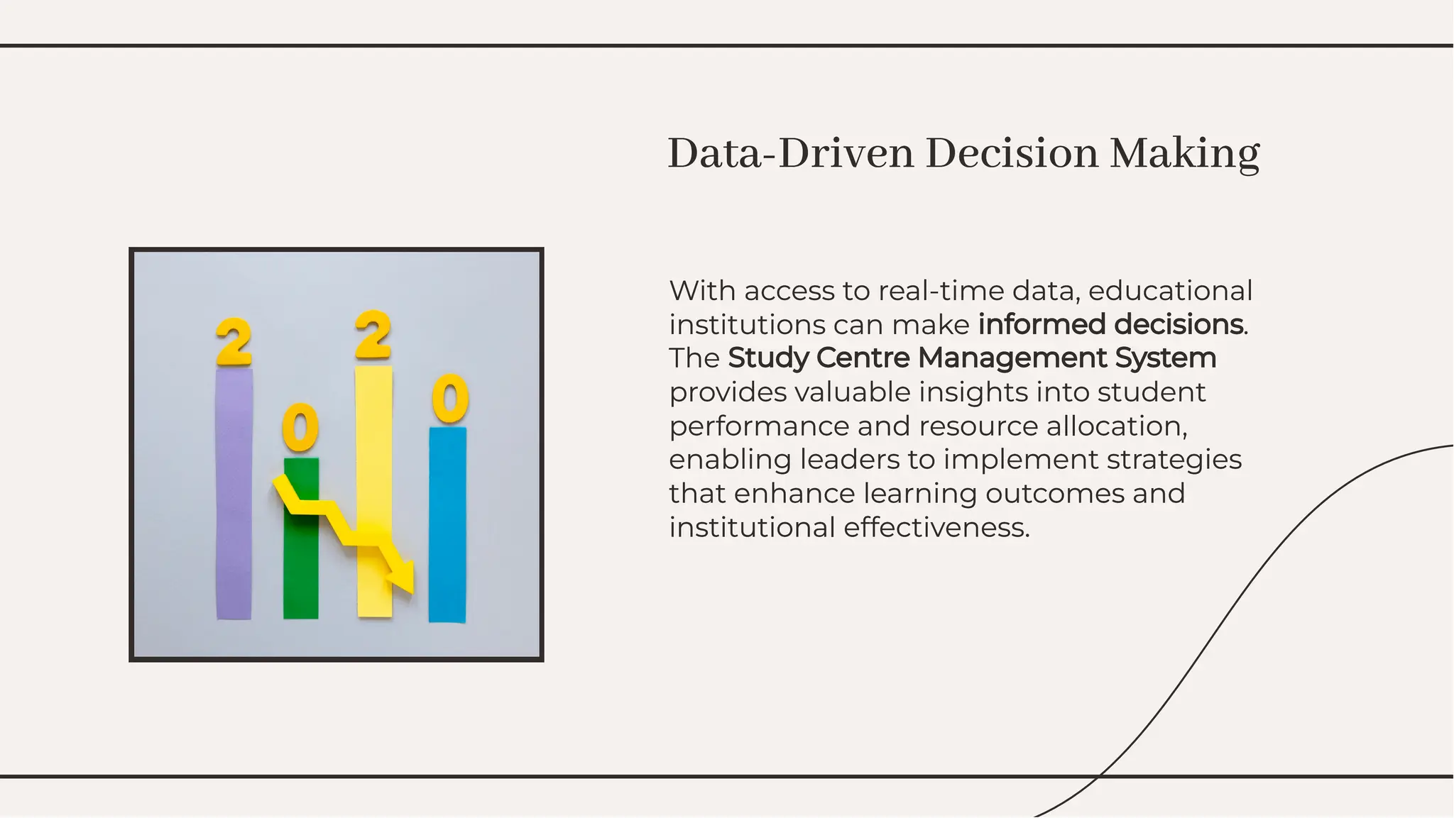 With access to real-time data, educational
institutions can make informed decisions.
The Study Centre Management System
provides valuable insights into student
performance and resource allocation,
enabling leaders to implement strategies
that enhance learning outcomes and
institutional effectiveness.
With access to real-time data, educational
institutions can make informed decisions.
The Study Centre Management System
provides valuable insights into student
performance and resource allocation,
enabling leaders to implement strategies
that enhance learning outcomes and
institutional effectiveness.
Data-Driven Decision Making
Data-Driven Decision Making
 