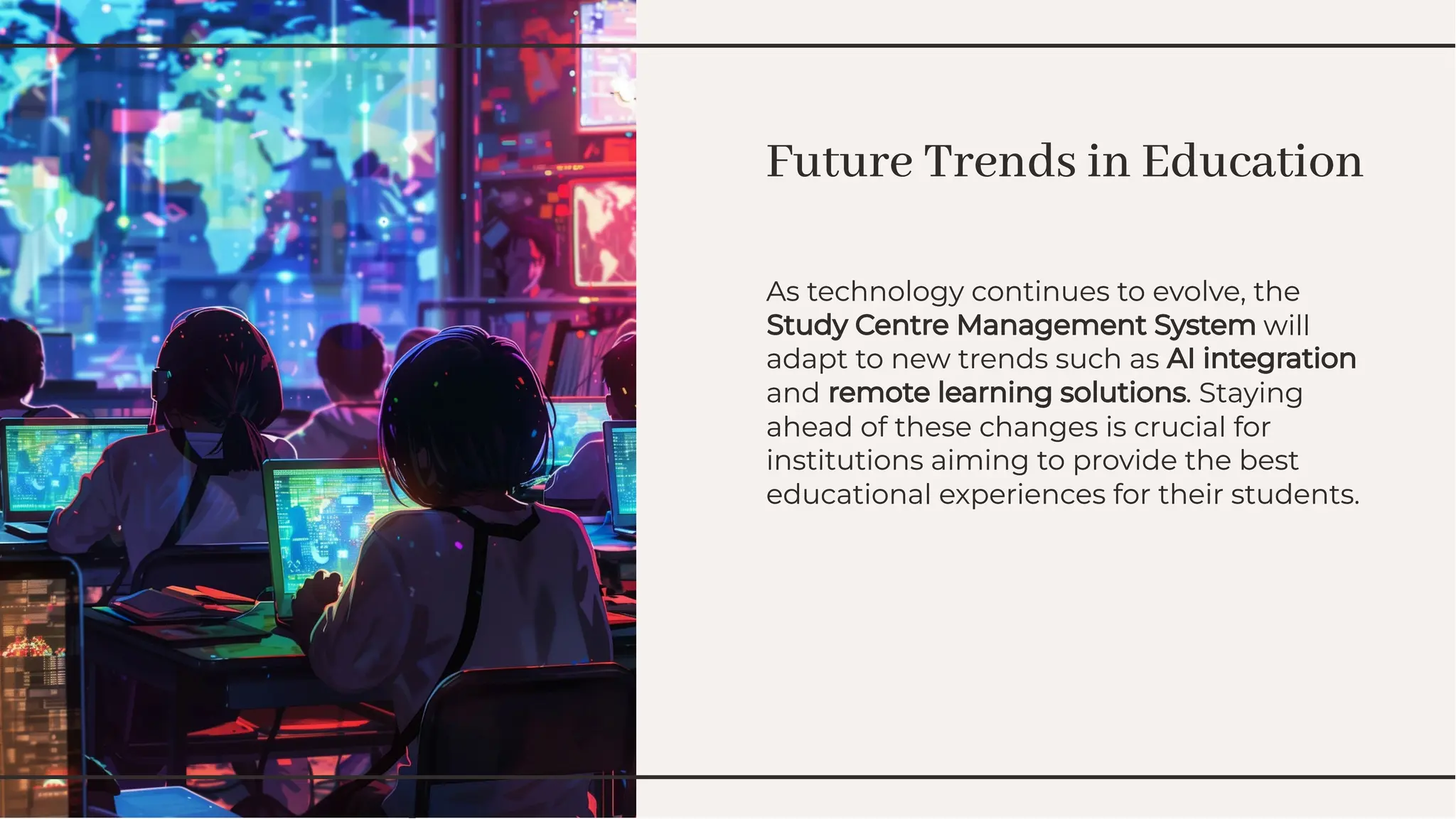 Future Trends in Education
Future Trends in Education
As technology continues to evolve, the
Study Centre Management System will
adapt to new trends such as AI integration
and remote learning solutions. Staying
ahead of these changes is crucial for
institutions aiming to provide the best
educational experiences for their students.
As technology continues to evolve, the
Study Centre Management System will
adapt to new trends such as AI integration
and remote learning solutions. Staying
ahead of these changes is crucial for
institutions aiming to provide the best
educational experiences for their students.
 