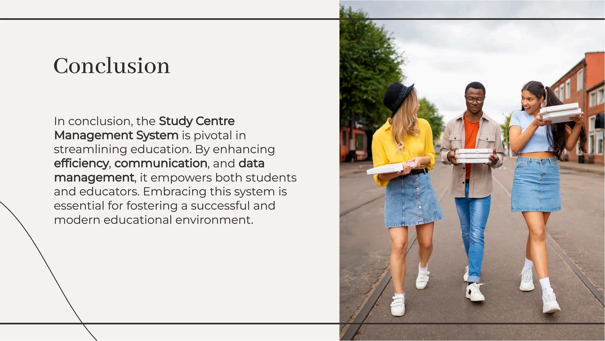 In conclusion, the Study Centre
Management System is pivotal in
streamlining education. By enhancing
efﬁciency, communication, and data
management, it empowers both students
and educators. Embracing this system is
essential for fostering a successful and
modern educational environment.
In conclusion, the Study Centre
Management System is pivotal in
streamlining education. By enhancing
efﬁciency, communication, and data
management, it empowers both students
and educators. Embracing this system is
essential for fostering a successful and
modern educational environment.
Conclusion
Conclusion
 