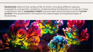Biodiversity refers to the variety of life on Earth, including different species,
ecosystems, and genetic variations. Understanding biodiversity is crucial as it plays
a signiﬁcant role in ecosystem health and provides essential resources for human
survival. This presentation will explore the advantages and disadvantages of
biodiversity.
Biodiversity refers to the variety of life on Earth, including different species,
ecosystems, and genetic variations. Understanding biodiversity is crucial as it plays
a signiﬁcant role in ecosystem health and provides essential resources for human
survival. This presentation will explore the advantages and disadvantages of
biodiversity.
 