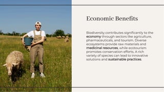 Economic Beneﬁts
Economic Beneﬁts
Biodiversity contributes signiﬁcantly to the
economy through sectors like agriculture,
pharmaceuticals, and tourism. Diverse
ecosystems provide raw materials and
medicinal resources, while ecotourism
promotes conservation efforts. A rich
variety of species can lead to innovative
solutions and sustainable practices.
Biodiversity contributes signiﬁcantly to the
economy through sectors like agriculture,
pharmaceuticals, and tourism. Diverse
ecosystems provide raw materials and
medicinal resources, while ecotourism
promotes conservation efforts. A rich
variety of species can lead to innovative
solutions and sustainable practices.
 