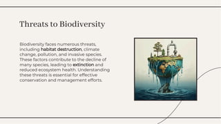 Biodiversity faces numerous threats,
including habitat destruction, climate
change, pollution, and invasive species.
These factors contribute to the decline of
many species, leading to extinction and
reduced ecosystem health. Understanding
these threats is essential for effective
conservation and management efforts.
Biodiversity faces numerous threats,
including habitat destruction, climate
change, pollution, and invasive species.
These factors contribute to the decline of
many species, leading to extinction and
reduced ecosystem health. Understanding
these threats is essential for effective
conservation and management efforts.
Threats to Biodiversity
Threats to Biodiversity
 