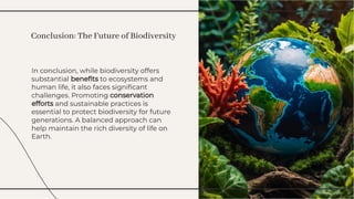 In conclusion, while biodiversity offers
substantial beneﬁts to ecosystems and
human life, it also faces signiﬁcant
challenges. Promoting conservation
efforts and sustainable practices is
essential to protect biodiversity for future
generations. A balanced approach can
help maintain the rich diversity of life on
Earth.
In conclusion, while biodiversity offers
substantial beneﬁts to ecosystems and
human life, it also faces signiﬁcant
challenges. Promoting conservation
efforts and sustainable practices is
essential to protect biodiversity for future
generations. A balanced approach can
help maintain the rich diversity of life on
Earth.
Conclusion: The Future of Biodiversity
Conclusion: The Future of Biodiversity
 