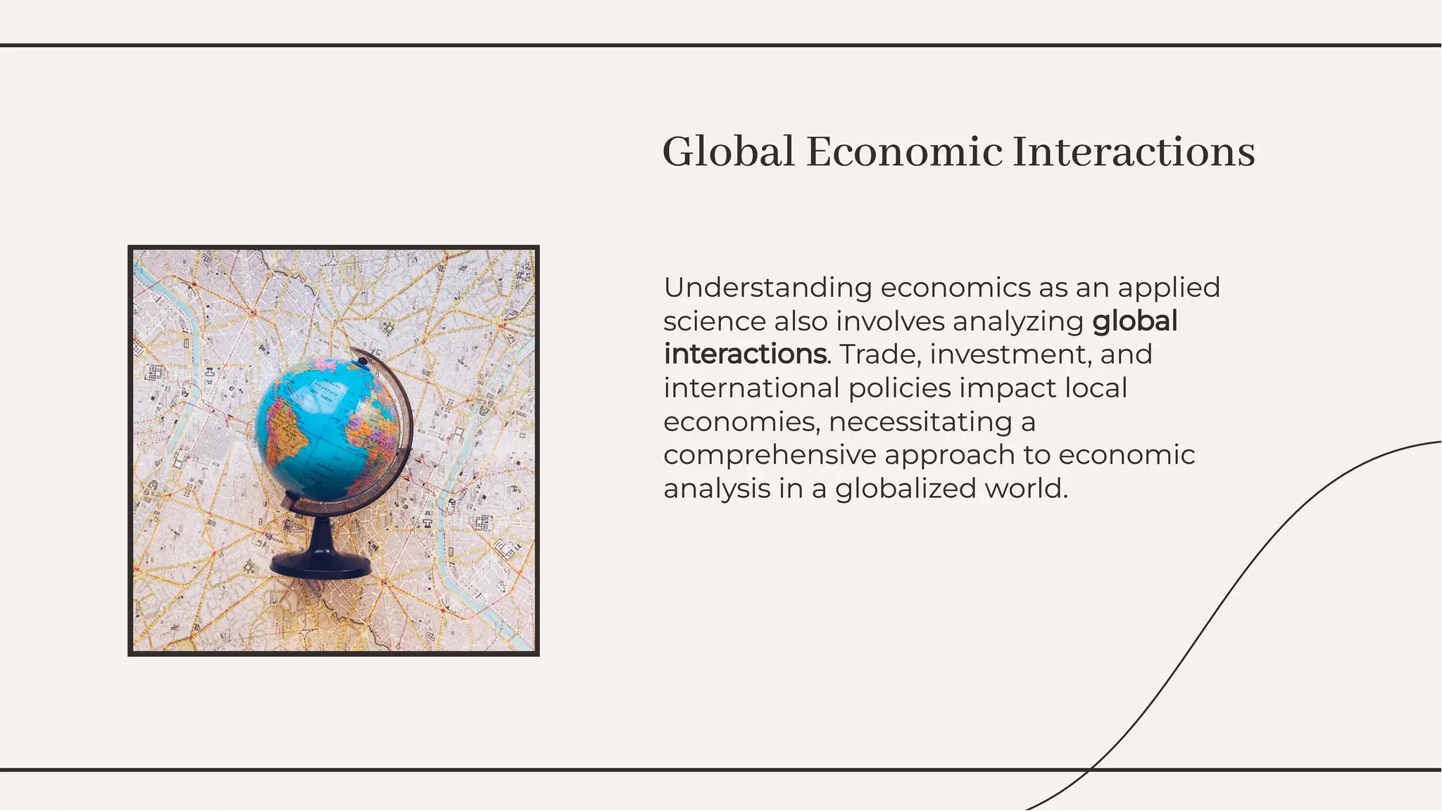 Understanding economics as an applied
science also involves analyzing global
interactions. Trade, investment, and
international policies impact local
economies, necessitating a
comprehensive approach to economic
analysis in a globalized world.
Understanding economics as an applied
science also involves analyzing global
interactions. Trade, investment, and
international policies impact local
economies, necessitating a
comprehensive approach to economic
analysis in a globalized world.
Global Economic Interactions
Global Economic Interactions
 