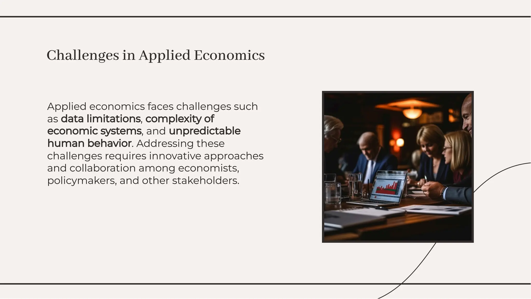 Applied economics faces challenges such
as data limitations, complexity of
economic systems, and unpredictable
human behavior. Addressing these
challenges requires innovative approaches
and collaboration among economists,
policymakers, and other stakeholders.
Applied economics faces challenges such
as data limitations, complexity of
economic systems, and unpredictable
human behavior. Addressing these
challenges requires innovative approaches
and collaboration among economists,
policymakers, and other stakeholders.
Challenges in Applied Economics
Challenges in Applied Economics
 