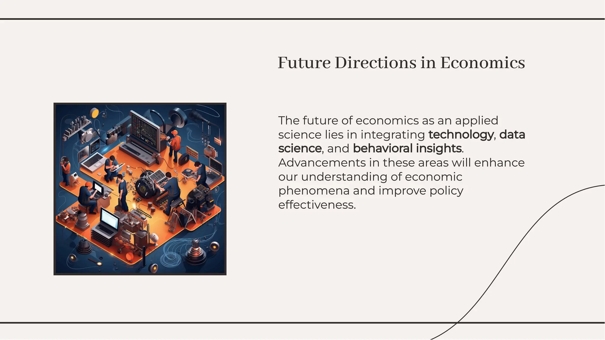 The future of economics as an applied
science lies in integrating technology, data
science, and behavioral insights.
Advancements in these areas will enhance
our understanding of economic
phenomena and improve policy
effectiveness.
The future of economics as an applied
science lies in integrating technology, data
science, and behavioral insights.
Advancements in these areas will enhance
our understanding of economic
phenomena and improve policy
effectiveness.
Future Directions in Economics
Future Directions in Economics
 