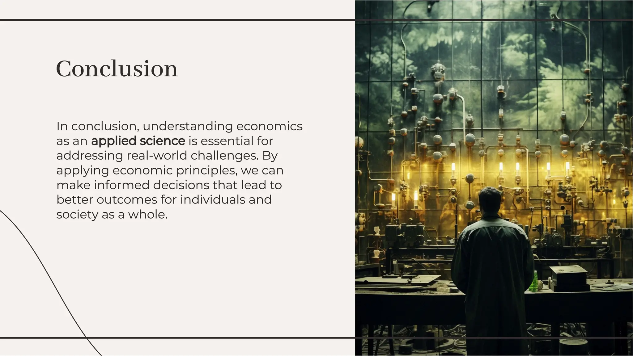 In conclusion, understanding economics
as an applied science is essential for
addressing real-world challenges. By
applying economic principles, we can
make informed decisions that lead to
better outcomes for individuals and
society as a whole.
In conclusion, understanding economics
as an applied science is essential for
addressing real-world challenges. By
applying economic principles, we can
make informed decisions that lead to
better outcomes for individuals and
society as a whole.
Conclusion
Conclusion
 