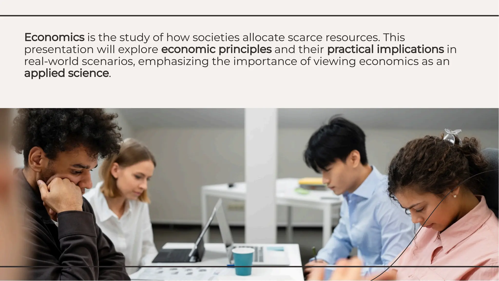 Economics is the study of how societies allocate scarce resources. This
presentation will explore economic principles and their practical implications in
real-world scenarios, emphasizing the importance of viewing economics as an
applied science.
Economics is the study of how societies allocate scarce resources. This
presentation will explore economic principles and their practical implications in
real-world scenarios, emphasizing the importance of viewing economics as an
applied science.
 