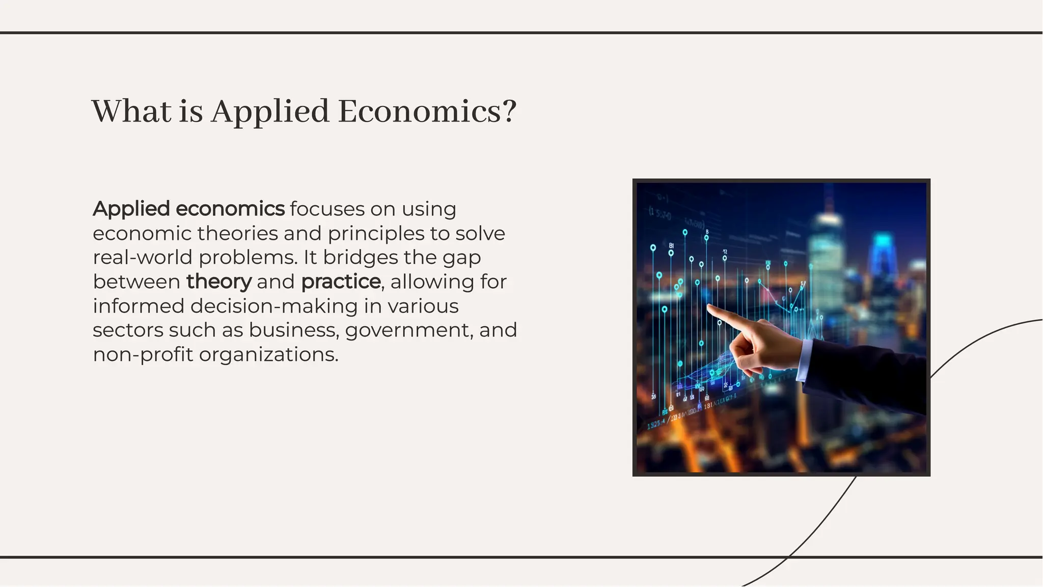 Applied economics focuses on using
economic theories and principles to solve
real-world problems. It bridges the gap
between theory and practice, allowing for
informed decision-making in various
sectors such as business, government, and
non-proﬁt organizations.
Applied economics focuses on using
economic theories and principles to solve
real-world problems. It bridges the gap
between theory and practice, allowing for
informed decision-making in various
sectors such as business, government, and
non-proﬁt organizations.
What is Applied Economics?
What is Applied Economics?
 