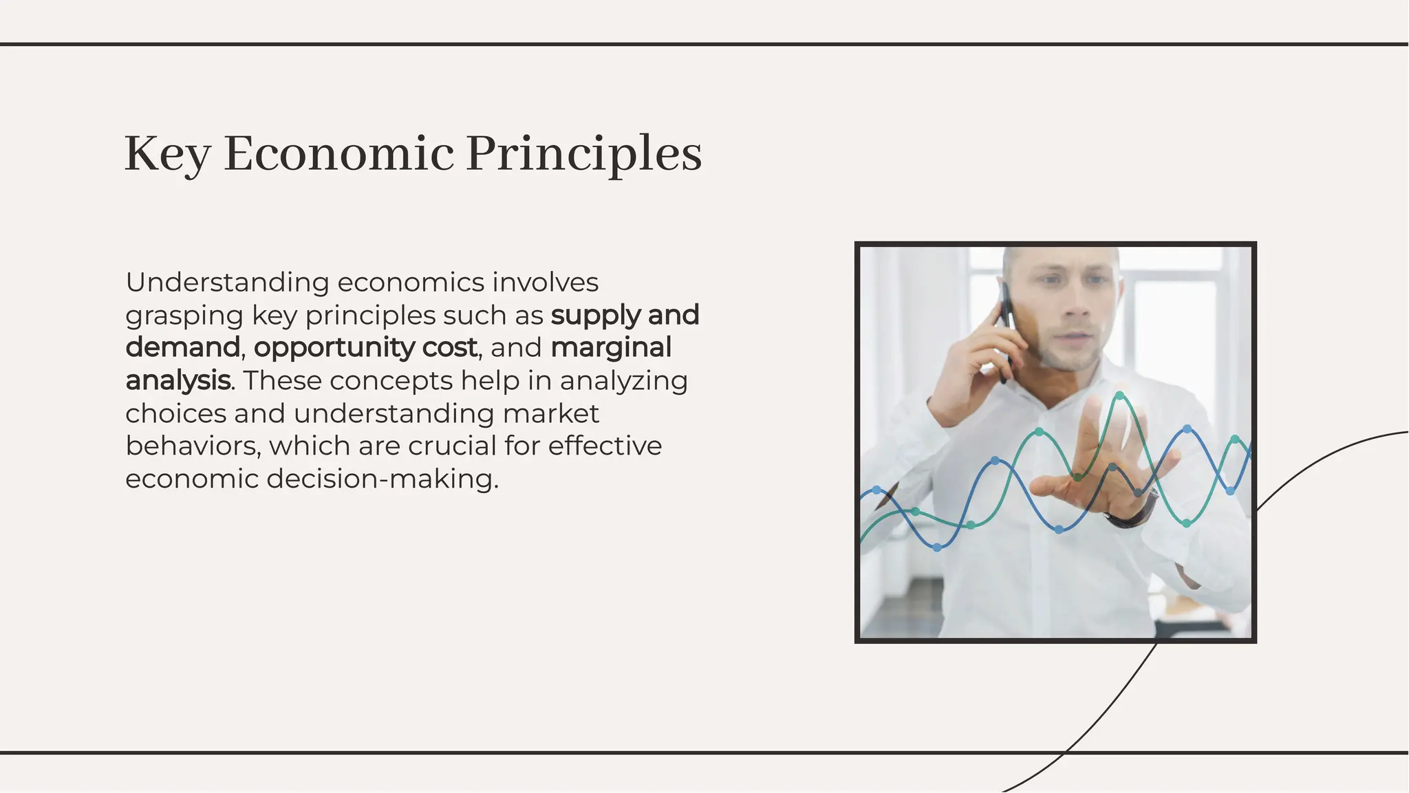 Understanding economics involves
grasping key principles such as supply and
demand, opportunity cost, and marginal
analysis. These concepts help in analyzing
choices and understanding market
behaviors, which are crucial for effective
economic decision-making.
Understanding economics involves
grasping key principles such as supply and
demand, opportunity cost, and marginal
analysis. These concepts help in analyzing
choices and understanding market
behaviors, which are crucial for effective
economic decision-making.
Key Economic Principles
Key Economic Principles
 