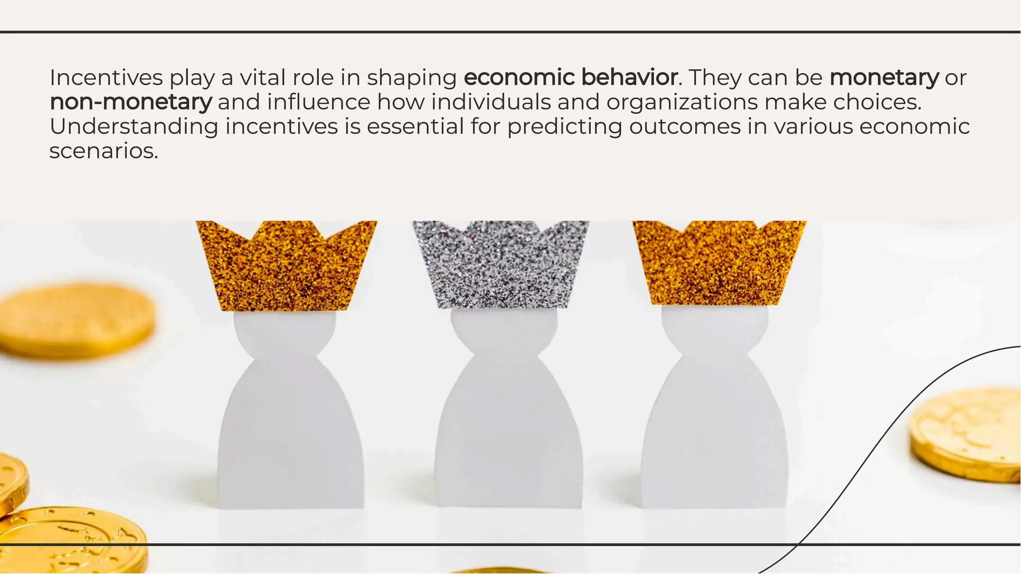 Incentives play a vital role in shaping economic behavior. They can be monetary or
non-monetary and inﬂuence how individuals and organizations make choices.
Understanding incentives is essential for predicting outcomes in various economic
scenarios.
Incentives play a vital role in shaping economic behavior. They can be monetary or
non-monetary and inﬂuence how individuals and organizations make choices.
Understanding incentives is essential for predicting outcomes in various economic
scenarios.
 
