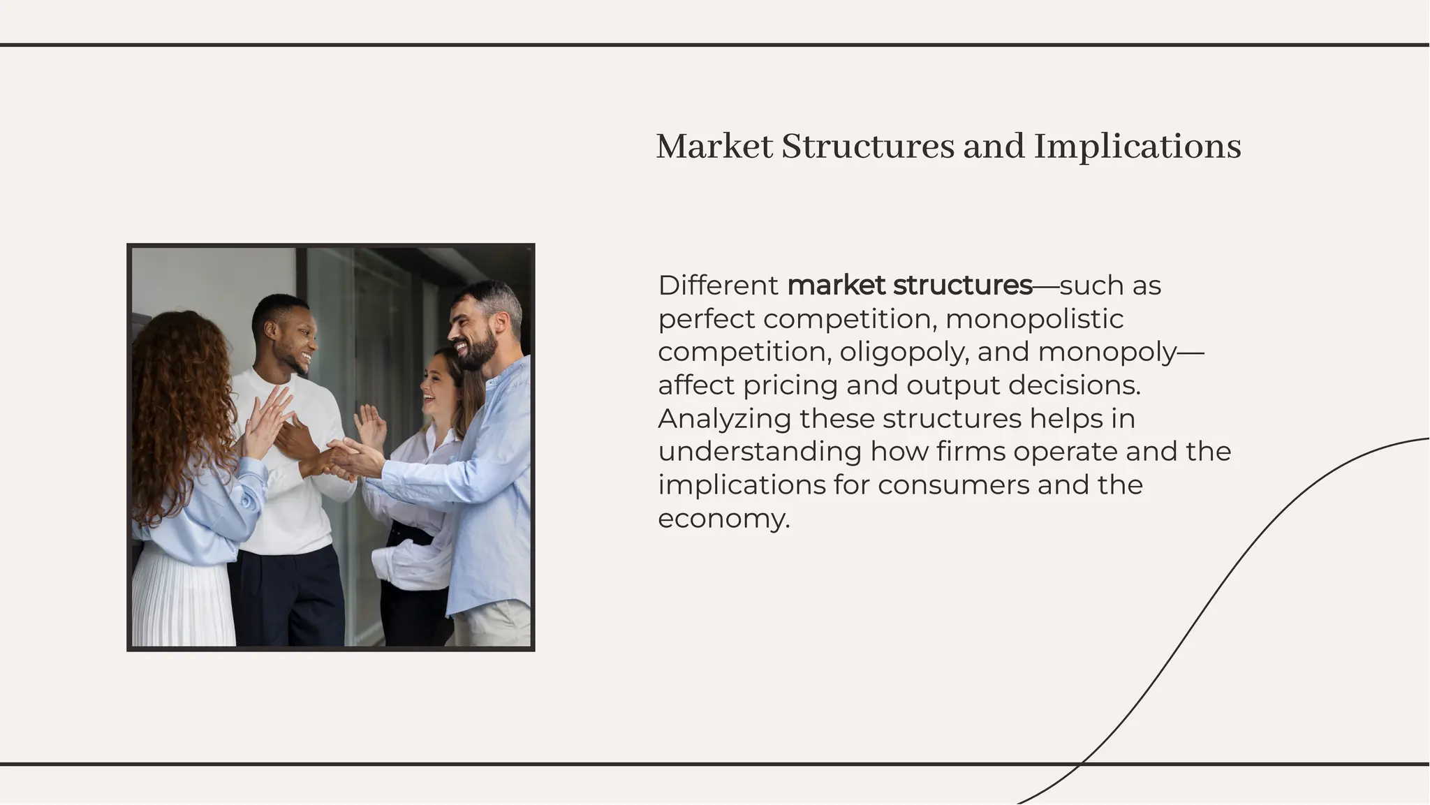 Different market structures—such as
perfect competition, monopolistic
competition, oligopoly, and monopoly—
affect pricing and output decisions.
Analyzing these structures helps in
understanding how ﬁrms operate and the
implications for consumers and the
economy.
Different market structures—such as
perfect competition, monopolistic
competition, oligopoly, and monopoly—
affect pricing and output decisions.
Analyzing these structures helps in
understanding how ﬁrms operate and the
implications for consumers and the
economy.
Market Structures and Implications
Market Structures and Implications
 