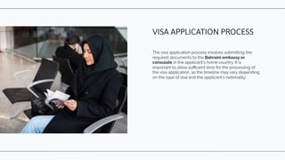The visa application process involves submitting the
required documents to the Bahraini embassy or
consulate in the applicant's home country. It is
important to allow suﬃcient time for the processing of
the visa application, as the timeline may vary depending
on the type of visa and the applicant's nationality.
VISA APPLICATION PROCESS
 