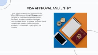 Upon approval of the visa application, the
applicant will receive a visa stamp in their
passport. It is essential to review the visa
details for accuracy before traveling to
Bahrain. Upon arrival in Bahrain, travelers must
present their visa and passport to the
immigration authorities for entry into the
country.
VISA APPROVAL AND ENTRY
 