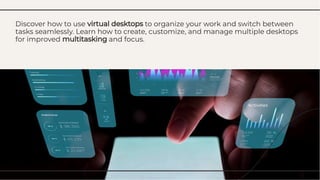Discover how to use virtual desktops to organize your work and switch between
tasks seamlessly. Learn how to create, customize, and manage multiple desktops
for improved multitasking and focus.
Discover how to use virtual desktops to organize your work and switch between
tasks seamlessly. Learn how to create, customize, and manage multiple desktops
for improved multitasking and focus.
 