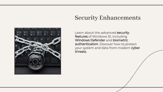 Learn about the advanced security
features of Windows 10, including
Windows Defender and biometric
authentication. Discover how to protect
your system and data from modern cyber
threats.
Learn about the advanced security
features of Windows 10, including
Windows Defender and biometric
authentication. Discover how to protect
your system and data from modern cyber
threats.
Security Enhancements
Security Enhancements
 