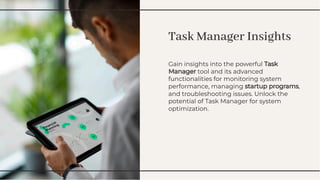 Task Manager Insights
Task Manager Insights
Gain insights into the powerful Task
Manager tool and its advanced
functionalities for monitoring system
performance, managing startup programs,
and troubleshooting issues. Unlock the
potential of Task Manager for system
optimization.
Gain insights into the powerful Task
Manager tool and its advanced
functionalities for monitoring system
performance, managing startup programs,
and troubleshooting issues. Unlock the
potential of Task Manager for system
optimization.
 