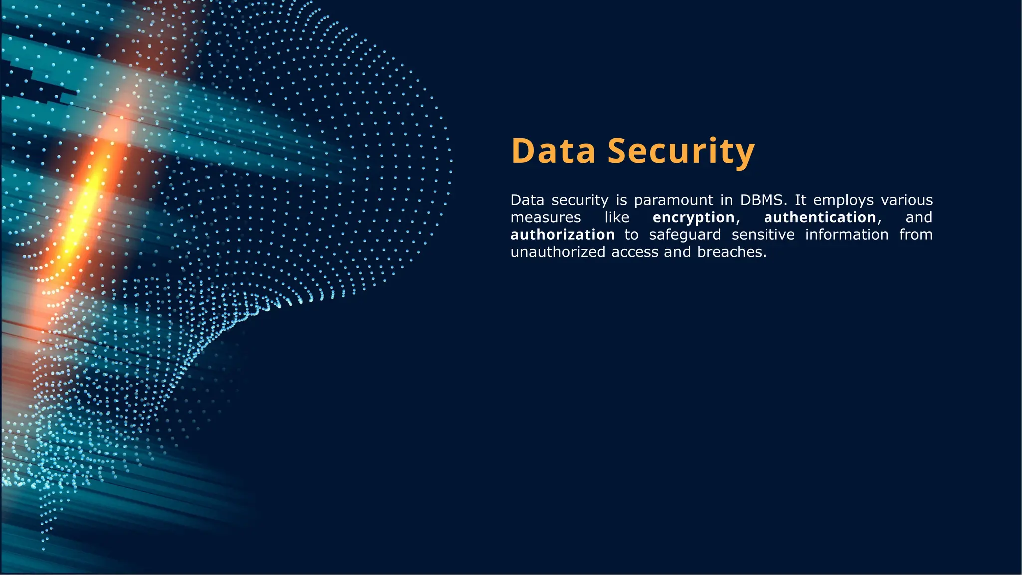 Data Security
Data security is paramount in DBMS. It employs various
measures like encryption, authentication, and
authorization to safeguard sensitive information from
unauthorized access and breaches.
 