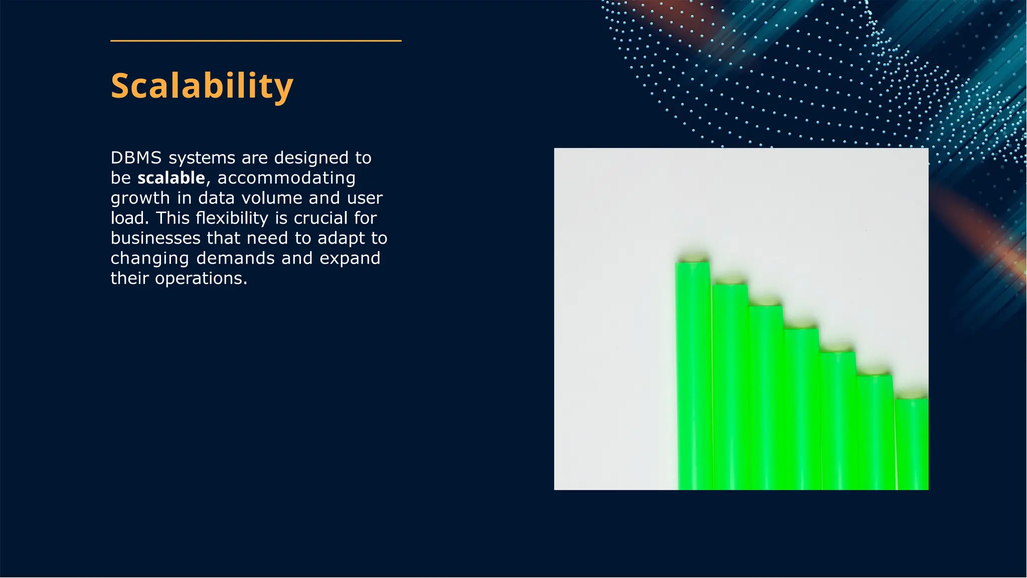 Scalability
DBMS systems are designed to
be scalable, accommodating
growth in data volume and user
load. This ﬂexibility is crucial for
businesses that need to adapt to
changing demands and expand
their operations.
 