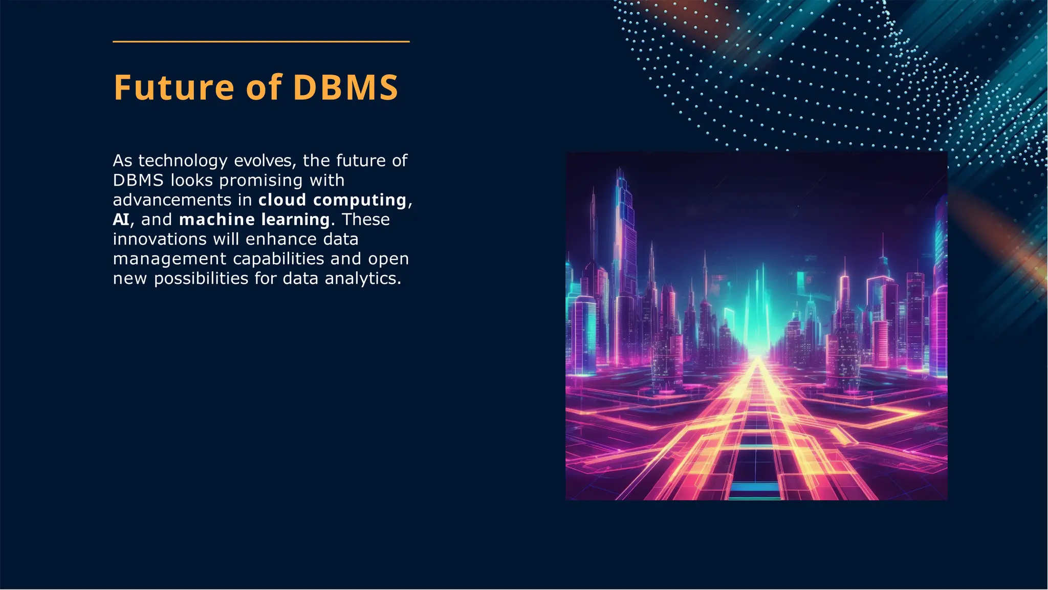 Future of DBMS
As technology evolves, the future of
DBMS looks promising with
advancements in cloud computing,
AI, and machine learning. These
innovations will enhance data
management capabilities and open
new possibilities for data analytics.
 
