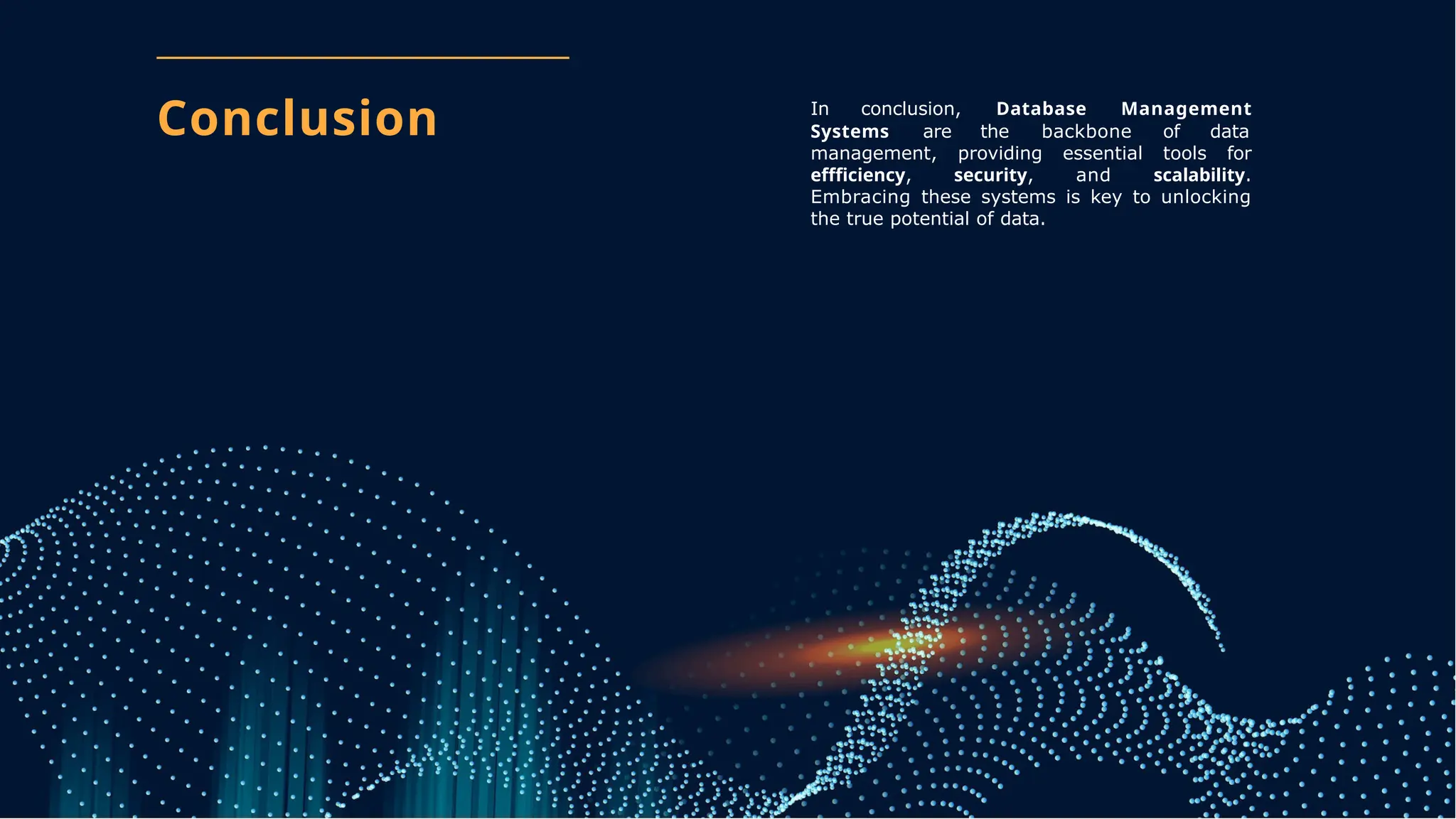 Conclusion In conclusion, Database Management
Systems are the backbone of data
management, providing essential tools for
effficiency, security, and scalability.
Embracing these systems is key to unlocking
the true potential of data.
 
