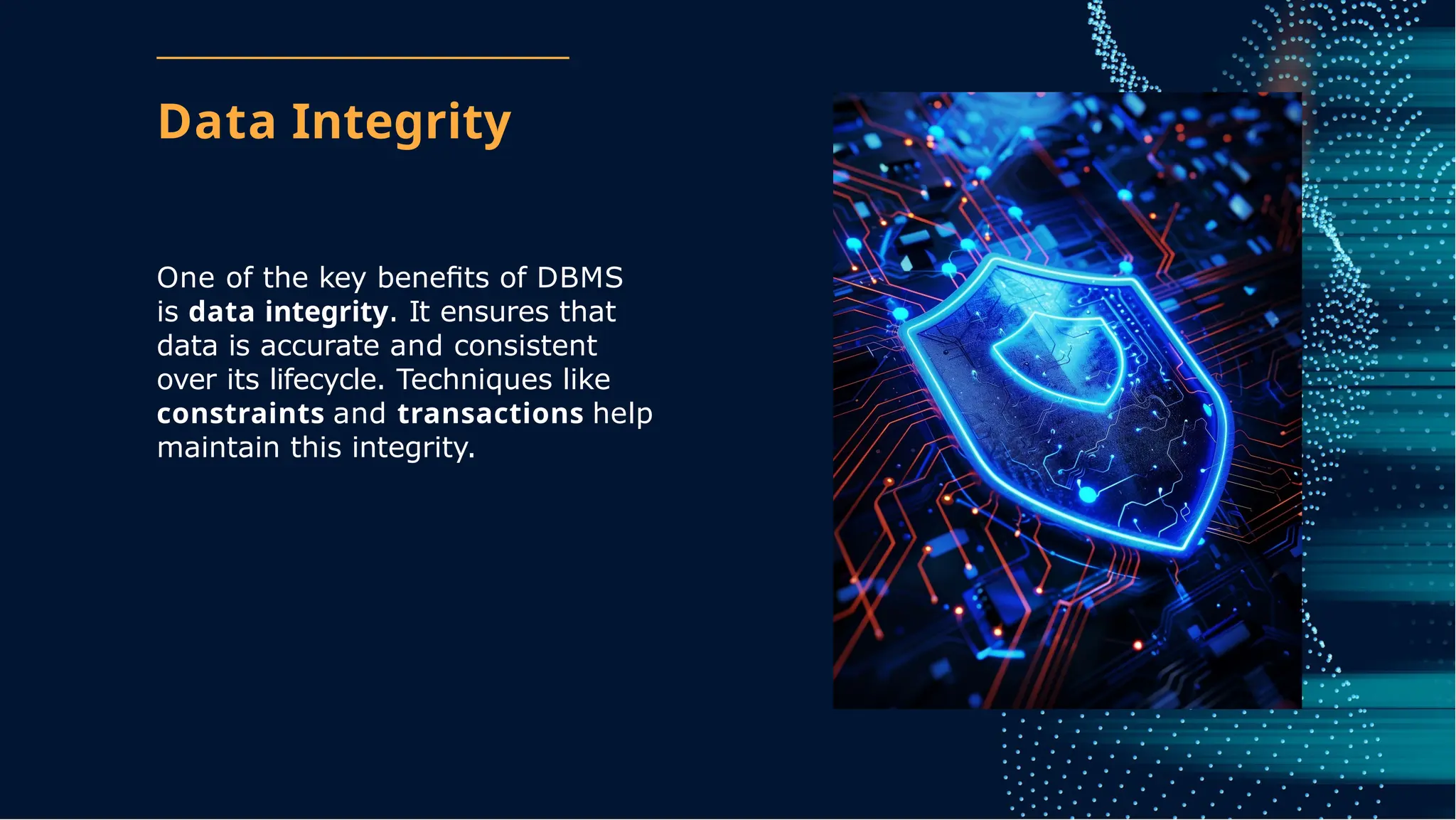 Data Integrity
One of the key beneﬁts of DBMS
is data integrity. It ensures that
data is accurate and consistent
over its lifecycle. Techniques like
constraints and transactions help
maintain this integrity.
 