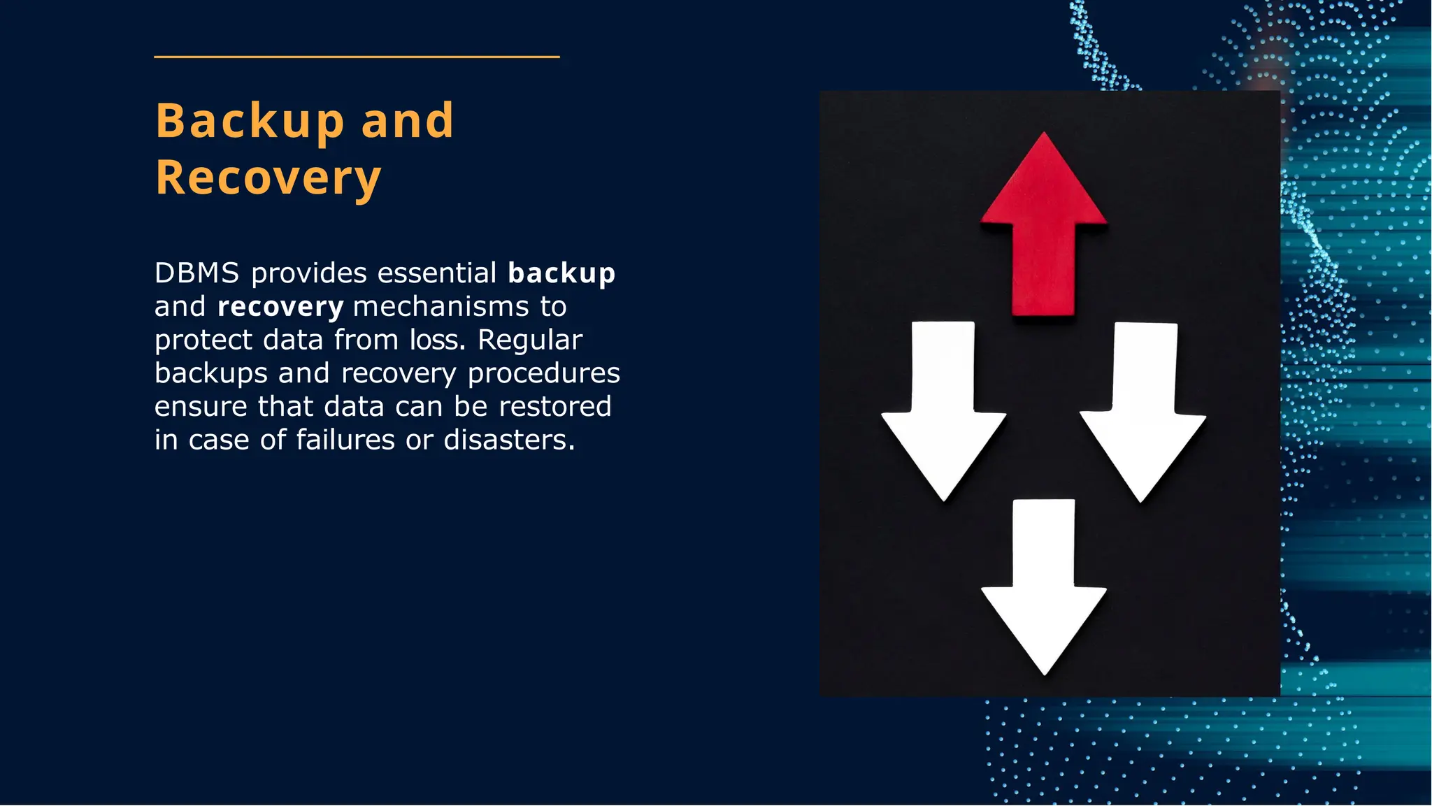 Backup and
Recovery
DBMS provides essential backup
and recovery mechanisms to
protect data from loss. Regular
backups and recovery procedures
ensure that data can be restored
in case of failures or disasters.
 