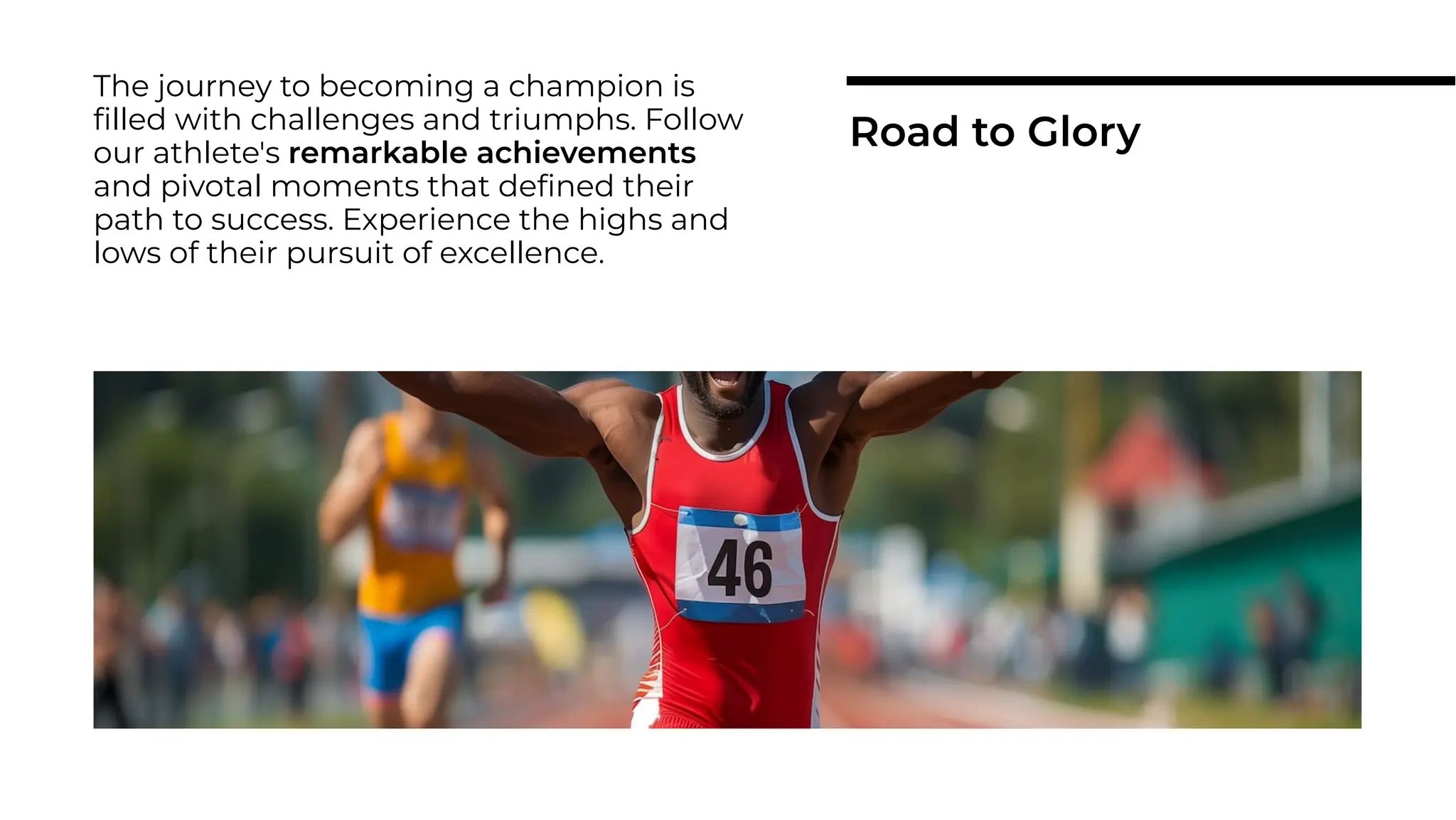 The journey to becoming a champion is
ﬁlled with challenges and triumphs. Follow
our athlete's remarkable achievements
and pivotal moments that deﬁned their
path to success. Experience the highs and
lows of their pursuit of excellence.
Road to Glory
 