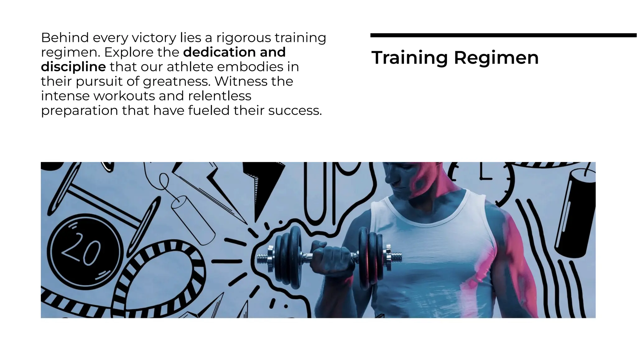 Behind every victory lies a rigorous training
regimen. Explore the dedication and
discipline that our athlete embodies in
their pursuit of greatness. Witness the
intense workouts and relentless
preparation that have fueled their success.
Training Regimen
 