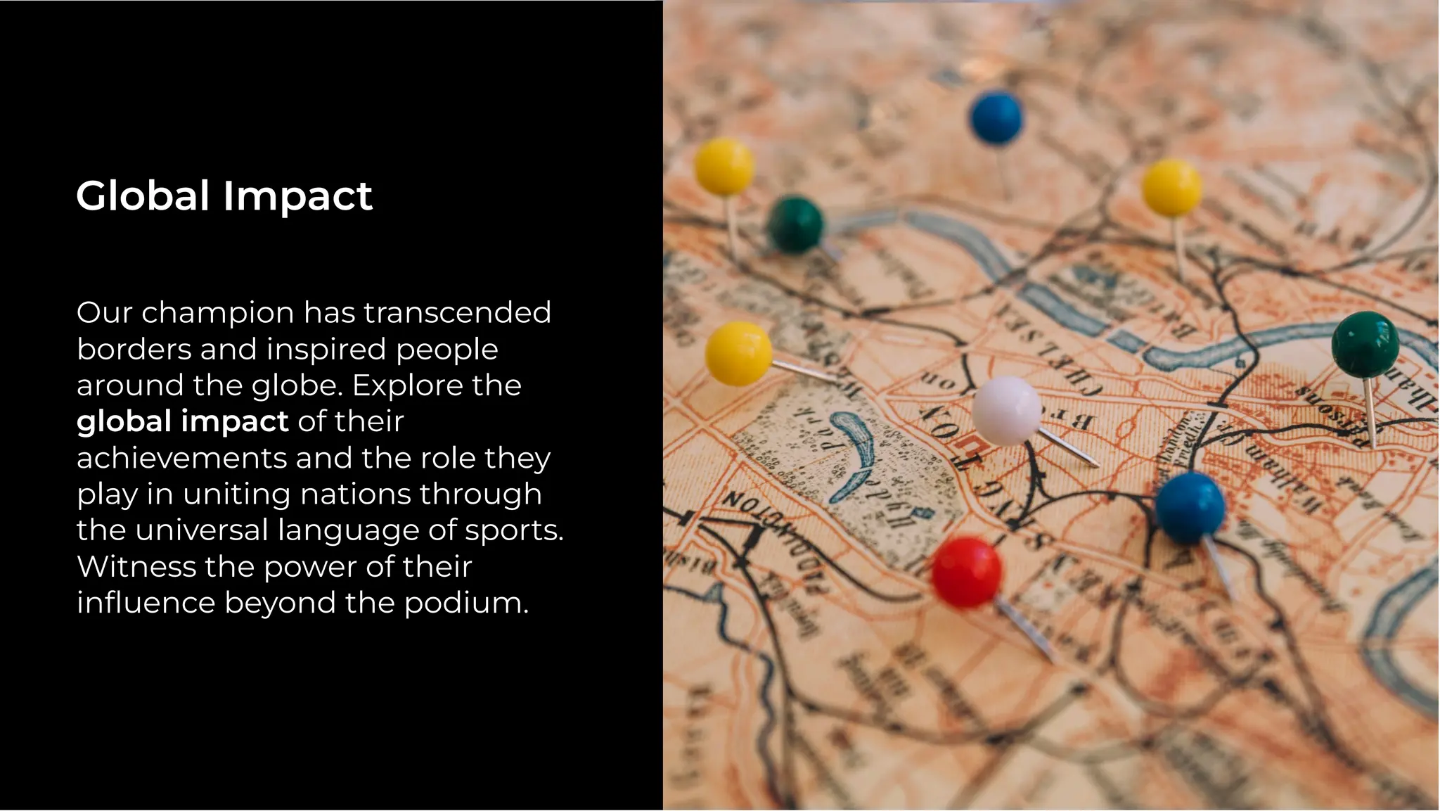 Our champion has transcended
borders and inspired people
around the globe. Explore the
global impact of their
achievements and the role they
play in uniting nations through
the universal language of sports.
Witness the power of their
inﬂuence beyond the podium.
Global Impact
 