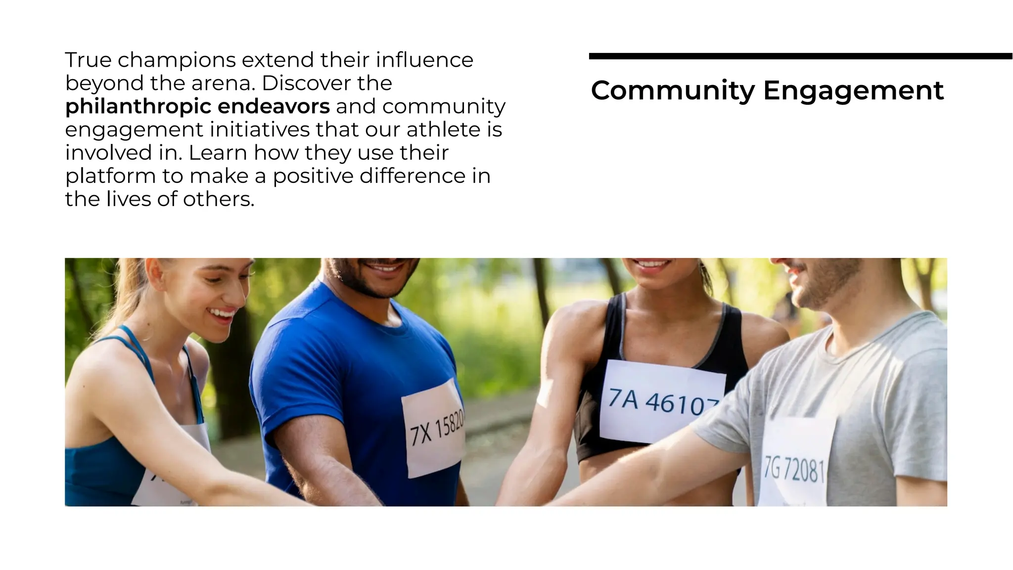 True champions extend their inﬂuence
beyond the arena. Discover the
philanthropic endeavors and community
engagement initiatives that our athlete is
involved in. Learn how they use their
platform to make a positive difference in
the lives of others.
Community Engagement
 