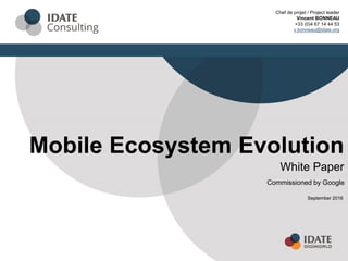 Mobile Ecosystem Evolution
White Paper
September 2016
Chef de projet / Project leader
Vincent BONNEAU
+33 (0)4 67 14 44 53
v.bonneau@idate.org
Commissioned by Google
 